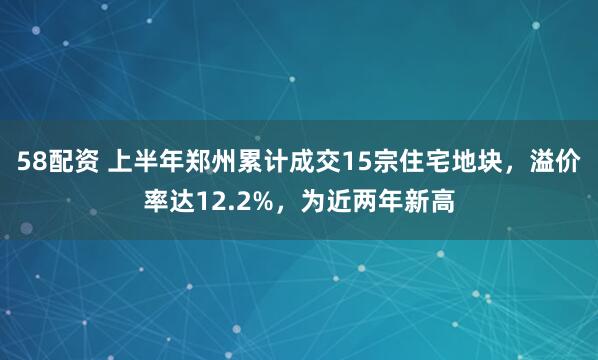 58配资 上半年郑州累计成交15宗住宅地块，溢价率达12.2%，为近两年新高