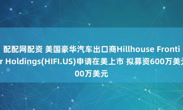 配配网配资 美国豪华汽车出口商Hillhouse Frontier Holdings(HIFI.US)申请在美上市 拟募资600万美元