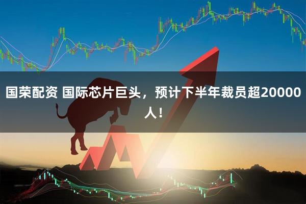 国荣配资 国际芯片巨头,预计下半年裁员超20000人!