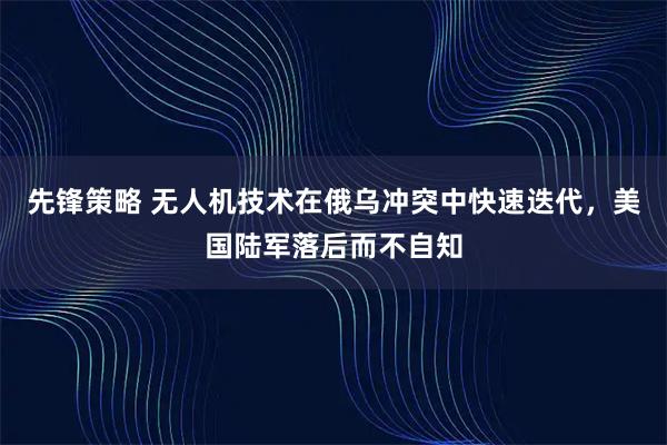 先锋策略 无人机技术在俄乌冲突中快速迭代，美国陆军落后而不自知