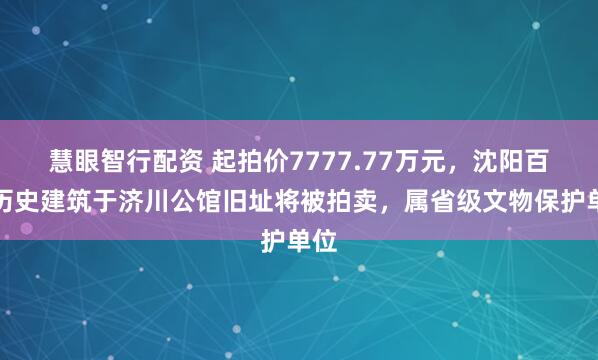 慧眼智行配资 起拍价7777.77万元，沈阳百年历史建筑于济川公馆旧址将被拍卖，属省级文物保护单位