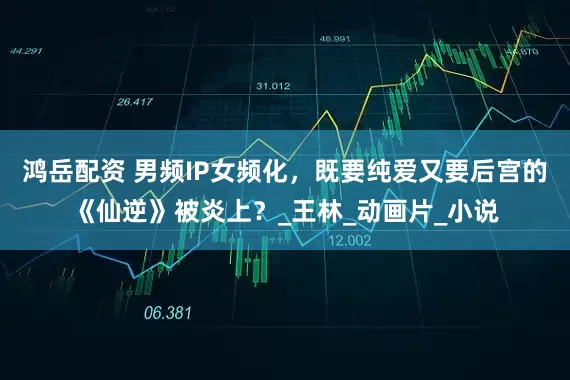 鸿岳配资 男频IP女频化，既要纯爱又要后宫的《仙逆》被炎上？_王林_动画片_小说