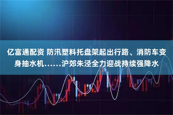 亿富通配资 防汛塑料托盘架起出行路、消防车变身抽水机……沪郊朱泾全力迎战持续强降水