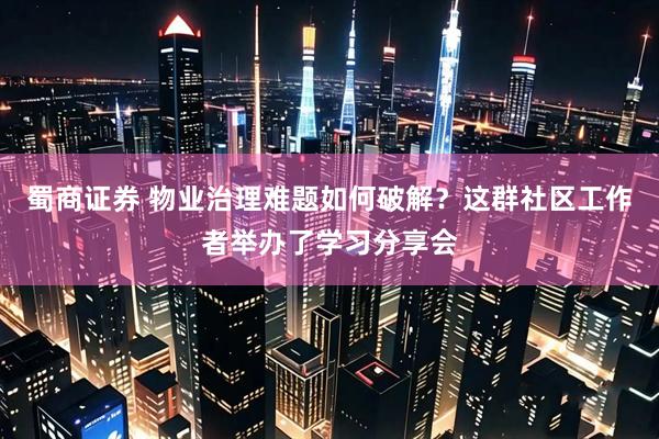 蜀商证券 物业治理难题如何破解？这群社区工作者举办了学习分享会