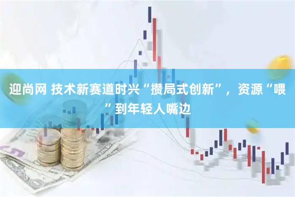 迎尚网 技术新赛道时兴“攒局式创新”，资源“喂”到年轻人嘴边