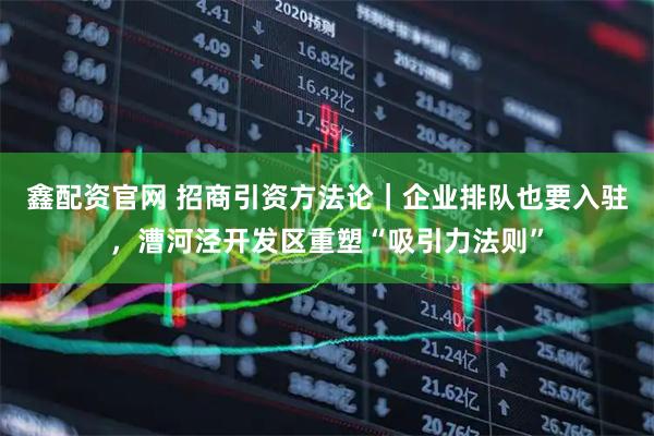 鑫配资官网 招商引资方法论｜企业排队也要入驻，漕河泾开发区重塑“吸引力法则”