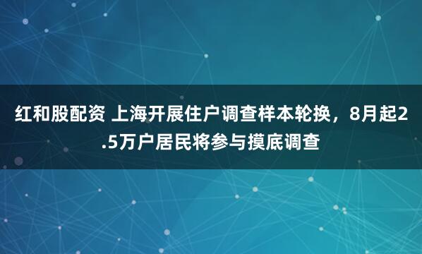 红和股配资 上海开展住户调查样本轮换，8月起2.5万户居民将参与摸底调查