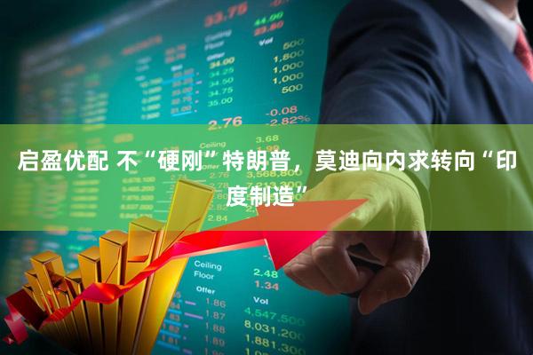 启盈优配 不“硬刚”特朗普,莫迪向内求转向“印度制造”