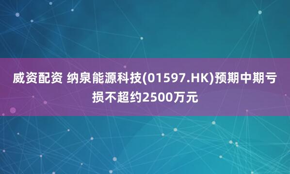 威资配资 纳泉能源科技(01597.HK)预期中期亏损不超约2500万元
