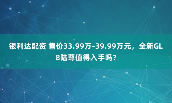 银利达配资 售价33.99万-39.99万元,全新GL8陆尊值得入手吗?
