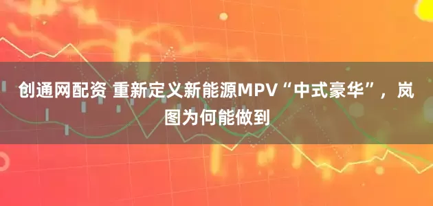 创通网配资 重新定义新能源MPV“中式豪华”,岚图为何能做到