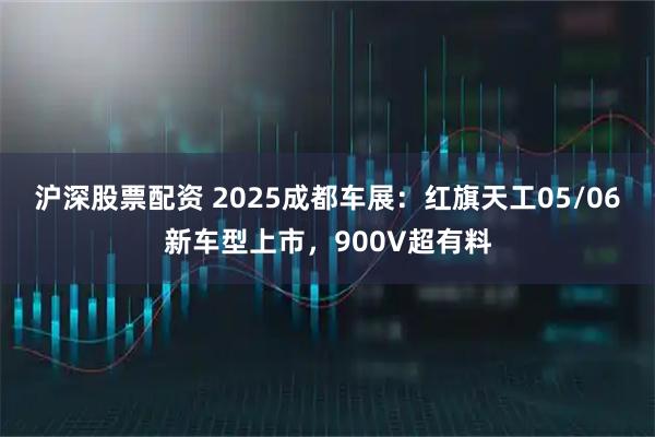 沪深股票配资 2025成都车展：红旗天工05/06新车型上市，900V超有料
