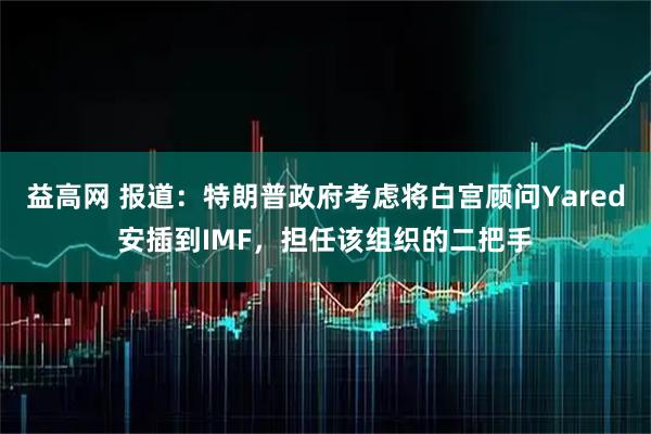 益高网 报道：特朗普政府考虑将白宫顾问Yared安插到IMF，担任该组织的二把手