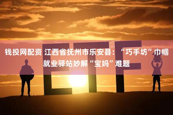 钱投网配资 江西省抚州市乐安县：“巧手坊”巾帼就业驿站妙解“宝妈”难题
