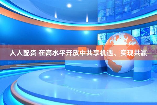 人人配资 在高水平开放中共享机遇、实现共赢