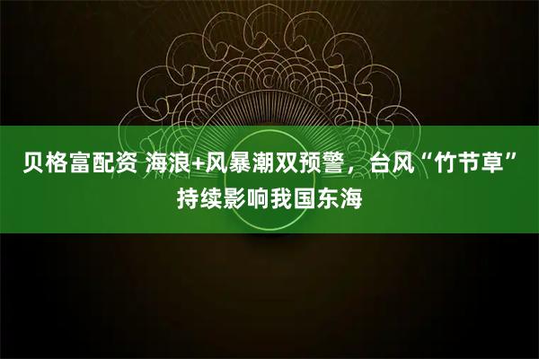 贝格富配资 海浪+风暴潮双预警，台风“竹节草”持续影响我国东海