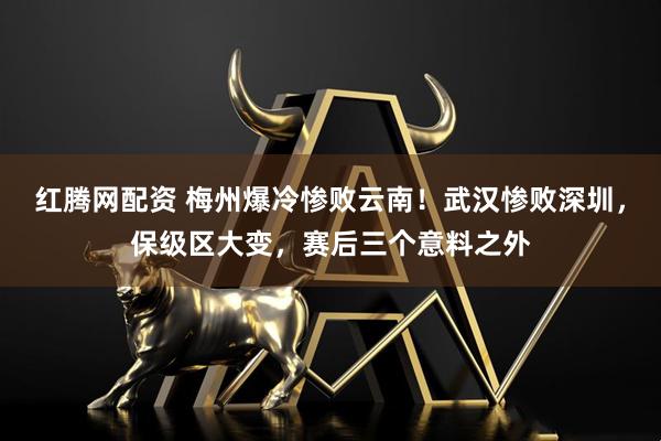 红腾网配资 梅州爆冷惨败云南！武汉惨败深圳，保级区大变，赛后三个意料之外