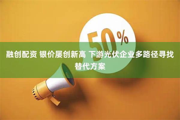融创配资 银价屡创新高 下游光伏企业多路径寻找替代方案