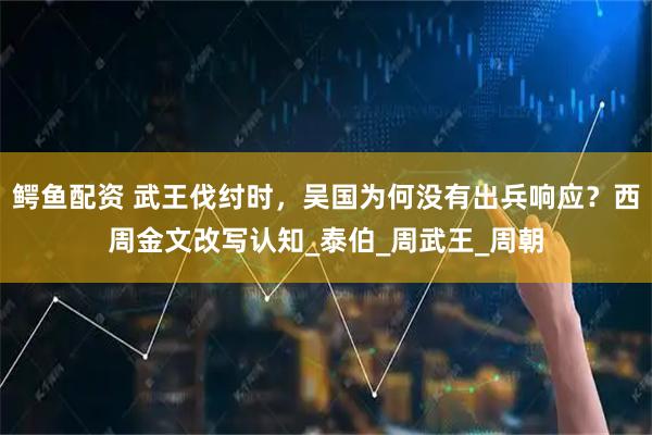 鳄鱼配资 武王伐纣时，吴国为何没有出兵响应？西周金文改写认知_泰伯_周武王_周朝