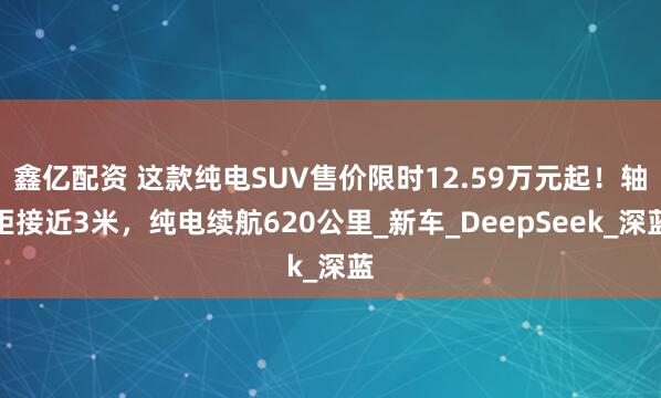 鑫亿配资 这款纯电SUV售价限时12.59万元起！轴距接近3米，纯电续航620公里_新车_DeepSeek_深蓝