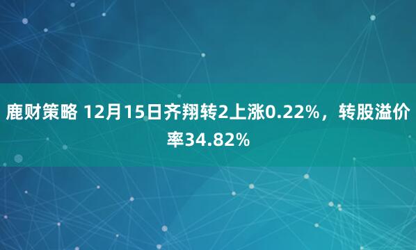 鹿财策略 12月15日齐翔转2上涨0.22%,转股溢价率34.82%