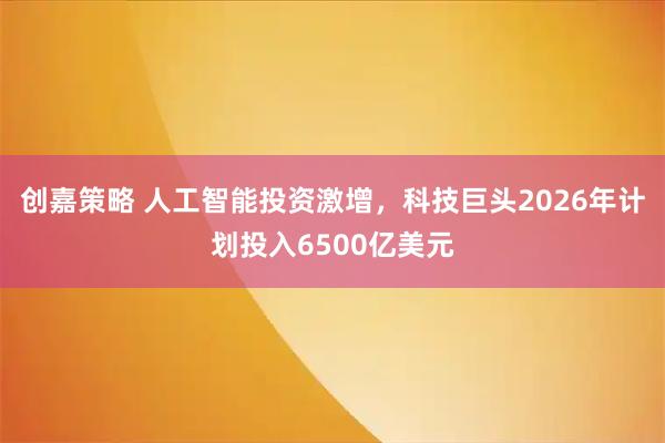 创嘉策略 人工智能投资激增，科技巨头2026年计划投入6500亿美元