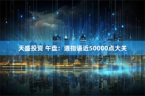 天盛投资 午盘：道指逼近50000点大关