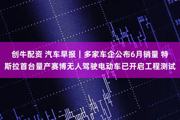 创牛配资 汽车早报|多家车企公布6月销量 特斯拉首台量产赛博无人驾驶电动车已开启工程测试