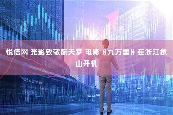 悦倍网 光影致敬航天梦 电影《九万里》在浙江象山开机