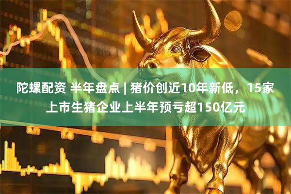 陀螺配资 半年盘点 | 猪价创近10年新低,15家上市生猪企业上半年预亏超150亿元